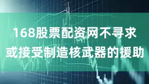 168股票配资网不寻求或接受制造核武器的援助